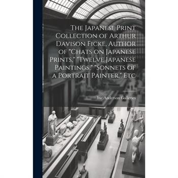 The Japanese Print Collection of Arthur Davison Ficke, Author of "Chats on Japanese Prints," "Twelve Japanese Paintings," "Sonnets of a Portrait Painter," Etc