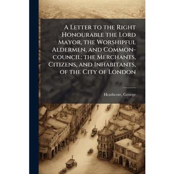 A Letter to the Right Honourable the Lord Mayor, the Worshipful Aldermen, and Common-council; the Merchants, Citizens, and Inhabitants, of the City of London