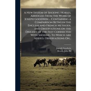 A New System of Shoeing Horses, Abridged From the Work of Joseph Goodwin ... Containing a Comparison Between the English and French Methods, and Observations on the Diseases of the Feet Connected With