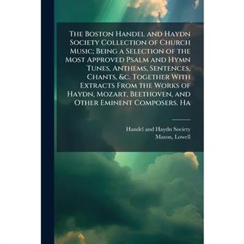 The Boston Handel and Haydn Society Collection of Church Music; Being a Selection of the Most Approved Psalm and Hymn Tunes, Anthems, Sentences, Chants, &c. Together With Extracts From the Works of Ha