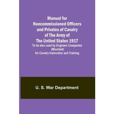 Manual for Noncommissioned Officers and Privates of Cavalry of the Army of the United States 1917. To be also used by Engineer Companies (Mounted) for Cavalry Instruction and Training
