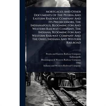 Mortgages And Other Documents Of The Peoria And Eastern Railway Company And Its Predecessors, The Indianapolis, Bloomington And Western Railway Company, The Indiana, Bloomington And Western Railway Co