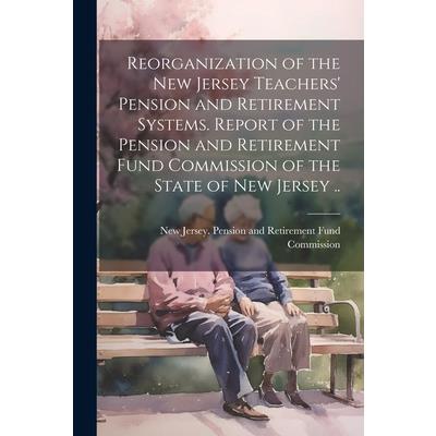 Reorganization of the New Jersey Teachers’ Pension and Retirement Systems. Report of the Pension and Retirement Fund Commission of the State of New Jersey ..