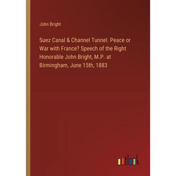 Suez Canal & Channel Tunnel. Peace or War with France? Speech of the Right Honorable John Bright, M.P. at Birmingham, June 15th, 1883