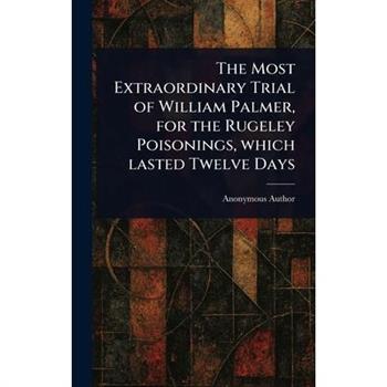 The Most Extraordinary Trial of William Palmer, for the Rugeley Poisonings, Which Lasted Twelve Days