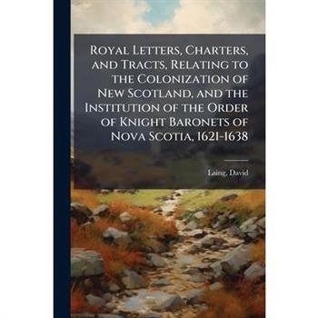 Royal Letters, Charters, and Tracts, Relating to the Colonization of New Scotland, and the Institution of the Order of Knight Baronets of Nova Scotia, 1621-1638
