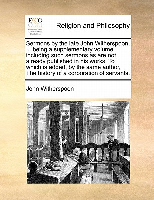 Sermons by the Late John Witherspoon, ... Being a Supplementary Volume Including Such Sermons as Are Not Already Published in His Works. to Which Is Added, by the Same Author, the History of a Corpora