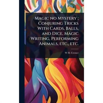 Magic no Mystery; Conjuring Tricks With Cards, Balls, and Dice, Magic Writing, Performing Animals, etc., etc.