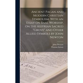 Ancient Pagan and Modern Christian Symbolism. With an Essay on Baal Worship, on the Assyrian Sacred "grove" and Other Allied Symbols by John Newton