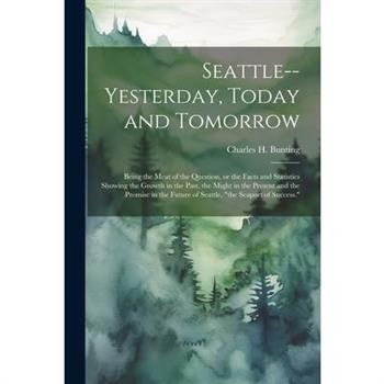 Seattle--yesterday, Today and Tomorrow; Being the Meat of the Question, or the Facts and Statistics Showing the Growth in the Past, the Might in the Present and the Promise in the Future of Seattle, "