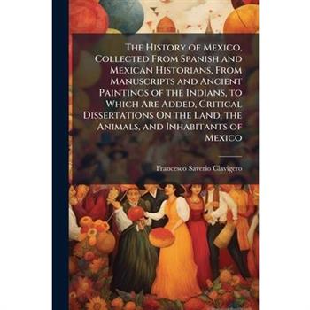The History of Mexico, Collected From Spanish and Mexican Historians, From Manuscripts and Ancient Paintings of the Indians, to Which Are Added, Critical Dissertations On the Land, the Animals, and In