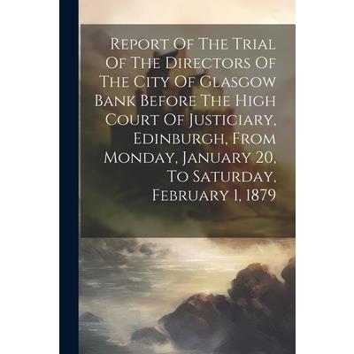 Report Of The Trial Of The Directors Of The City Of Glasgow Bank Before The High Court Of Justiciary, Edinburgh, From Monday, January 20, To Saturday, February 1, 1879