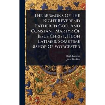The Sermons Of The Right Reverend Father In God, And Constant Martyr Of Jesus Christ, Hugh Latimer, Sometime Bishop Of Worcester