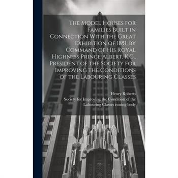 The Model Houses for Families Built in Connection With the Great Exhibition of 1851, by Command of His Royal Highness Prince Albert, K.G., President of the Society for Improving the Conditions of the