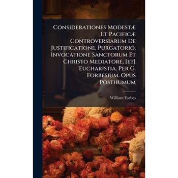 Considerationes Modest?] Et Pacific?] Controversiarum De Justificatione, Purgatorio, Invocatione Sanctorum Et Christo Mediatore, [et] Eucharistia. Per G. Forbesium. Opus Posthumum