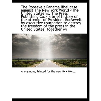 The Roosevelt Panama Libel Case Against the New York World a Brief History of the Attempt of President Roosevelt by Executive Usurpation to Destroy the Freedom of the Press in the United States, Toget