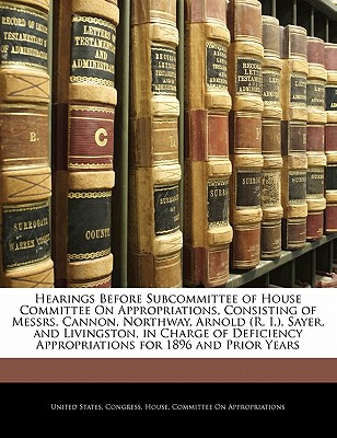 Hearings Before Subcommittee of House Committee on Appropriations, Consisting of Messrs. Cannon, Northway, Arnold (R. I.), Sayer, and Livingston, in Charge of Deficiency Appropriations for 1896 and Pr