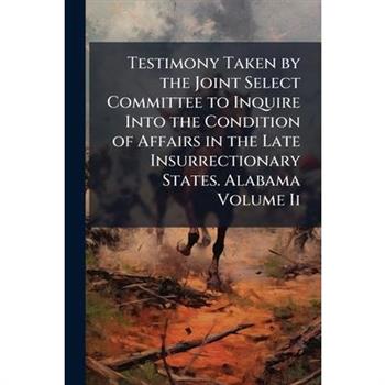 Testimony Taken by the Joint Select Committee to Inquire Into the Condition of Affairs in the Late Insurrectionary States. Alabama Volume Ii