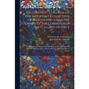 Illustrated Catalogue Of The Important Collection Of Persian Musulman Art Formed By The Connoisseur Mr. C. Filippo Of Italy