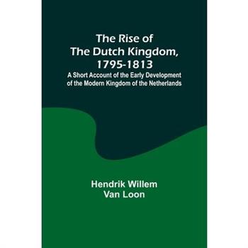 The Rise of the Dutch Kingdom, 1795-1813; A Short Account of the Early Development of the Modern Kingdom of the Netherlands