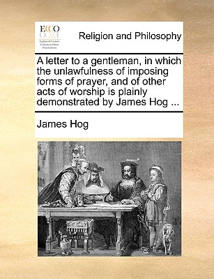 A Letter to a Gentleman, in Which the Unlawfulness of Imposing Forms of Prayer, and of Other Acts of Worship Is Plainly Demonstrated by James Hog ...