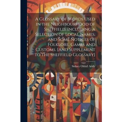 A Glossary of Words Used in the Neighbourhood of Sheffield, Including a Selection of Local Names, and Some Notices of Folklore, Games and Customs. [And Supplement to the Sheffield Glossary]
