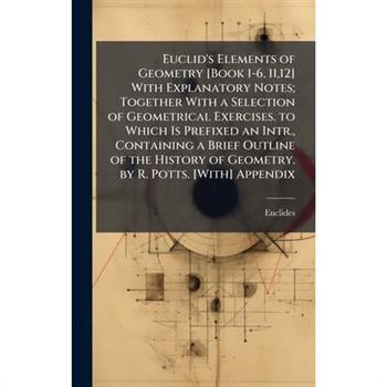 Euclid's Elements of Geometry [Book 1-6, 11,12] With Explanatory Notes; Together With a Selection of Geometrical Exercises. to Which Is Prefixed an Intr., Containing a Brief Outline of the History of