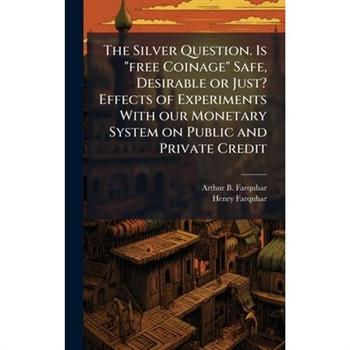 The Silver Question. Is "free Coinage" Safe, Desirable or Just? Effects of Experiments With our Monetary System on Public and Private Credit