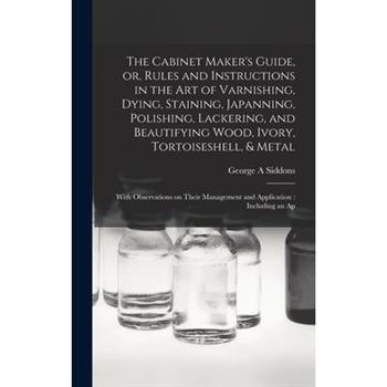 The Cabinet Maker's Guide, or, Rules and Instructions in the art of Varnishing, Dying, Staining, Japanning, Polishing, Lackering, and Beautifying Wood, Ivory, Tortoiseshell, & Metal