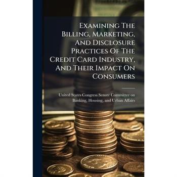 Examining The Billing, Marketing, And Disclosure Practices Of The Credit Card Industry, And Their Impact On Consumers