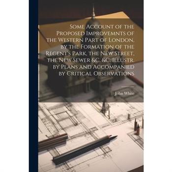 Some Account of the Proposed Improvemnts of the Western Part of London, by the Formation of the Regent's Park, the New Street, the New Sewer &c. &c. Illustr. by Plans and Accompanied by Critical Obser