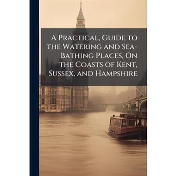 A Practical, Guide to the Watering and Sea-Bathing Places, On the Coasts of Kent, Sussex, and Hampshire