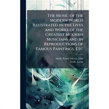 The Music of the Modern World Illustrated in the Lives and Works of the Greatest Modern Musicians and in Reproductions of Famous Paintings, Etc