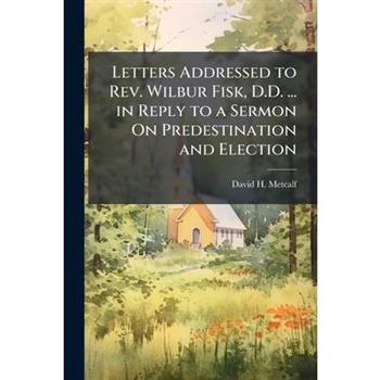 Letters Addressed to Rev. Wilbur Fisk, D.D. ... in Reply to a Sermon On Predestination and Election
