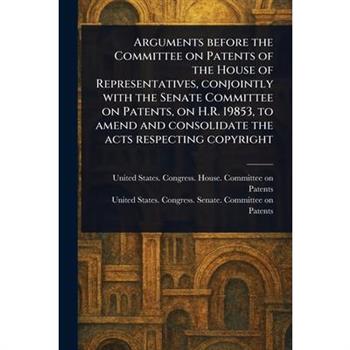 Arguments Before the Committee on Patents of the House of Representatives, Conjointly With the Senate Committee on Patents, on H.R. 19853, to Amend and Consolidate the Acts Respecting Copyright
