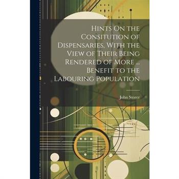 Hints On the Consitution of Dispensaries, With the View of Their Being Rendered of More ... Benefit to the Labouring Population