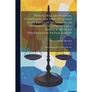 Private Bill Legislation, Comprising the Steps Required to Be Taken by Promoters Or Opponents of a Private Bill Before & After Its Presentation to Parliament