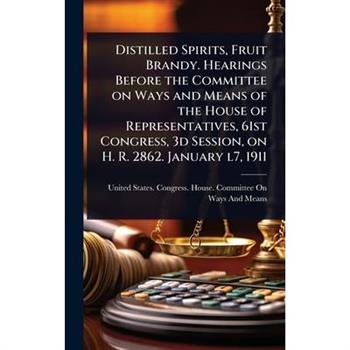 Distilled Spirits, Fruit Brandy. Hearings Before the Committee on Ways and Means of the House of Representatives, 61st Congress, 3d Session, on H. R. 2862. January l7, 1911
