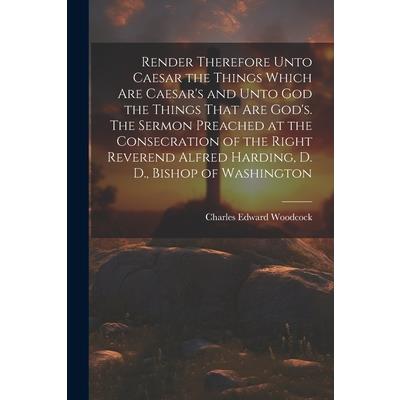Render Therefore Unto Caesar the Things Which Are Caesar’s and Unto God the Things That Are God’s. The Sermon Preached at the Consecration of the Right Reverend Alfred Harding, D. D., Bishop of Washin