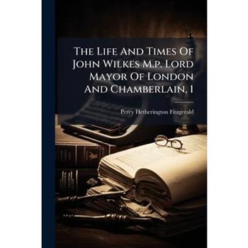 The Life and Times of John Wilkes M.P. Lord Mayor of London and Chamberlain, 1...