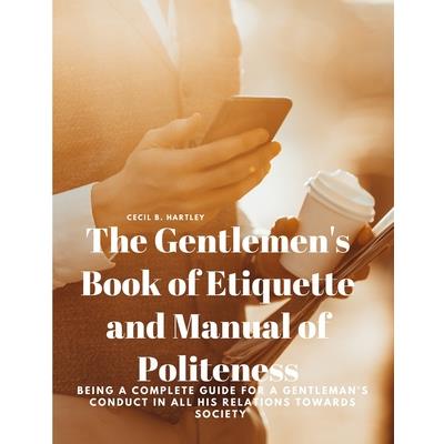 The Gentlemen’s Book of Etiquette and Manual of Politeness - Being a Complete Guide for a Gentleman’s Conduct in all his Relations Towards Society