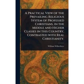 A Practical View of the Prevailing Religious System of Professed Christians, in the Middle and Higher Classes in This Country, Contrasted With Real Christianity.