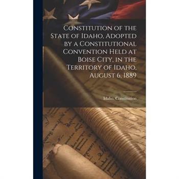Constitution of the State of Idaho, Adopted by a Constitutional Convention Held at Boise City, in the Territory of Idaho, August 6, 1889