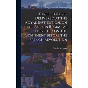 Three Lectures Delivered at the Royal Institution, on the Ancien R矇gime as it Existed on the Continent Before the French Revolution