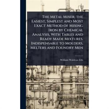The Metal Mixer, the Easiest, Simplest and Most Exact Method of Mixing Iron by Chemical Analysis, With Tables and Ready Made Mixtures. Indispensable to Molders, Melters and Foundry Men