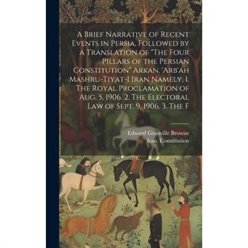A Brief Narrative of Recent Events in Persia, Followed by a Translation of "The Four Pillars of the Persian Constitution" Arkan. 'Arb'ah Mashru-tiyat-i Iran Namely, 1. The Royal Proclamation of Aug. 5