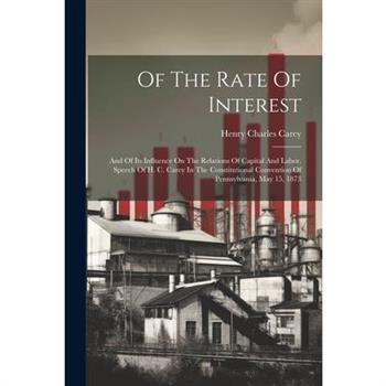 Of The Rate Of Interest; And Of Its Influence On The Relations Of Capital And Labor. Speech Of H. C. Carey In The Constitutional Convention Of Pennsylvania, May 15, 1873