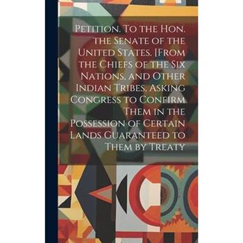 Petition. To the Hon. the Senate of the United States. [From the Chiefs of the Six Nations, and Other Indian Tribes, Asking Congress to Confirm Them in the Possession of Certain Lands Guaranteed to Th