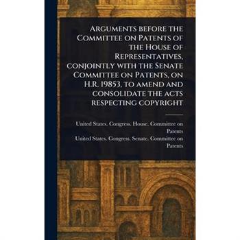 Arguments Before the Committee on Patents of the House of Representatives, Conjointly With the Senate Committee on Patents, on H.R. 19853, to Amend and Consolidate the Acts Respecting Copyright