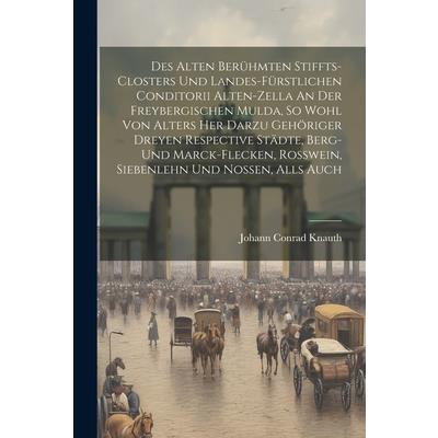 Des Alten Ber羹hmten Stiffts-closters Und Landes-f羹rstlichen Conditorii Alten-zella An Der Freybergischen Mulda, So Wohl Von Alters Her Darzu Geh繹riger Dreyen Respective St瓣dte, Berg- Und Marck-flecken